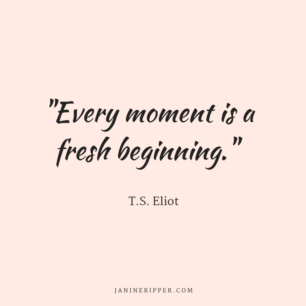 T.S. Eliot quote; "Every moment is a fresh beginning." 